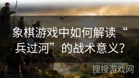 象棋游戏中如何解读“兵过河”的战术意义？