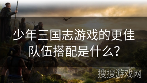 少年三国志游戏的更佳队伍搭配是什么？