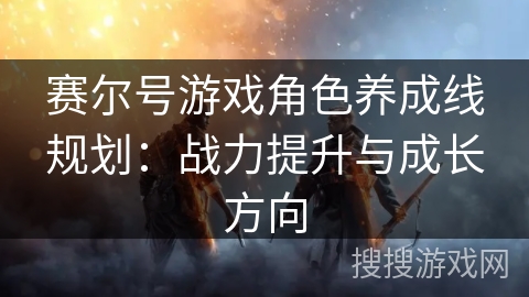 赛尔号游戏角色养成线规划：战力提升与成长方向