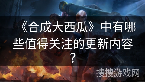 《合成大西瓜》中有哪些值得关注的更新内容？