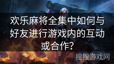 欢乐麻将全集中如何与好友进行游戏内的互动或合作？