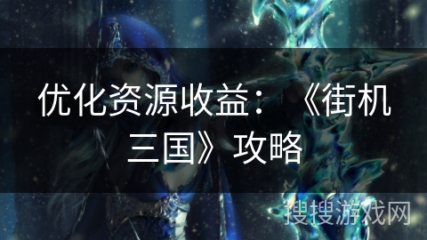 优化资源收益：《街机三国》攻略