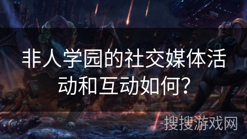 非人学园的社交媒体活动和互动如何？