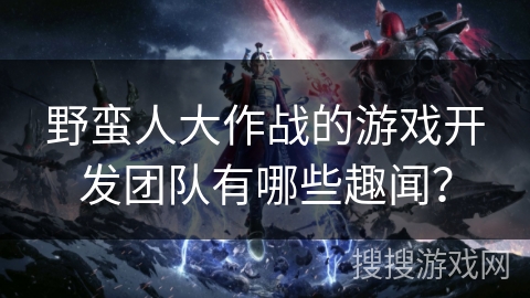 野蛮人大作战的游戏开发团队有哪些趣闻？