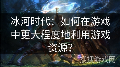 冰河时代：如何在游戏中更大程度地利用游戏资源？