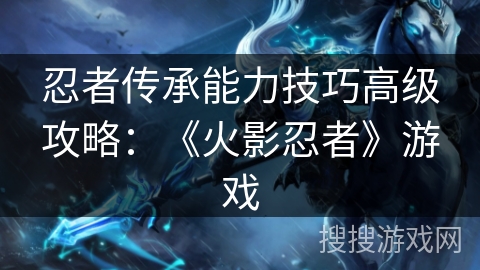 忍者传承能力技巧高级攻略：《火影忍者》游戏