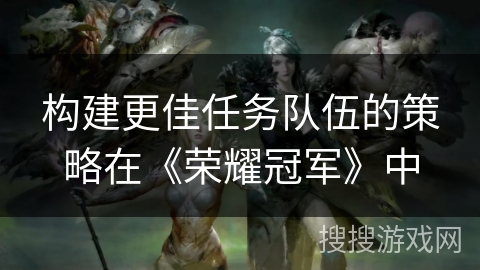 构建更佳任务队伍的策略在《荣耀冠军》中