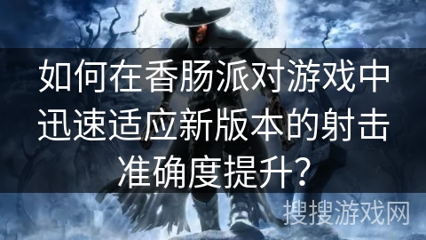 如何在香肠派对游戏中迅速适应新版本的射击准确度提升？