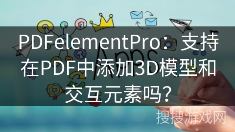 PDFelementPro：支持在PDF中添加3D模型和交互元素吗？