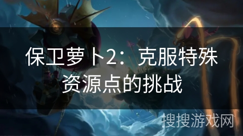 保卫萝卜2:克服特殊资源点的挑战 保卫萝卜2:克服特殊资源点的挑战