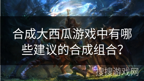 合成大西瓜游戏中有哪些建议的合成组合？