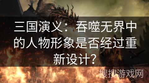 三国演义：吞噬无界中的人物形象是否经过重新设计？