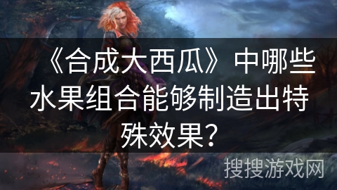 《合成大西瓜》中哪些水果组合能够制造出特殊效果？