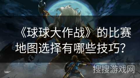 《球球大作战》的比赛地图选择有哪些技巧？
