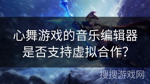 心舞游戏的音乐编辑器是否支持虚拟合作？