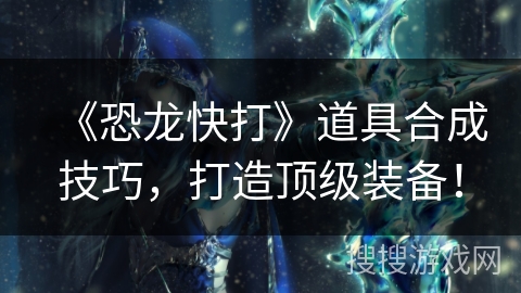 《恐龙快打》道具合成技巧，打造顶级装备！
