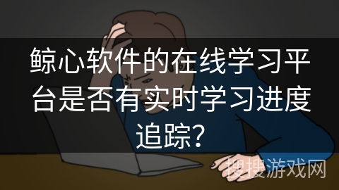 鲸心软件的在线学习平台是否有实时学习进度追踪？