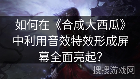 如何在《合成大西瓜》中利用音效特效形成屏幕全面亮起？