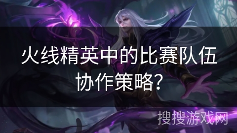 火线精英中的比赛队伍协作策略？