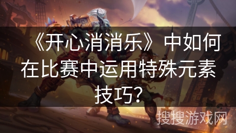 《开心消消乐》中如何在比赛中运用特殊元素技巧？