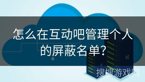 怎么在互动吧管理个人的屏蔽名单？
