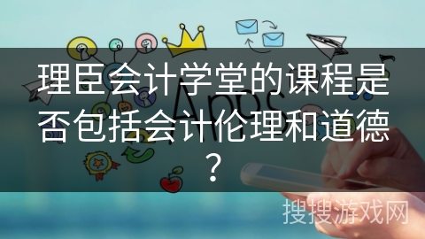 理臣会计学堂的课程是否包括会计伦理和道德？