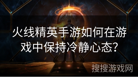 火线精英手游如何在游戏中保持冷静心态？