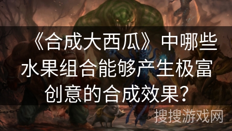 《合成大西瓜》中哪些水果组合能够产生极富创意的合成效果？