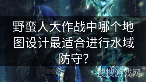 野蛮人大作战中哪个地图设计最适合进行水域防守？