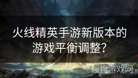 火线精英手游新版本的游戏平衡调整？