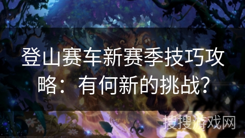 登山赛车新赛季技巧攻略：有何新的挑战？