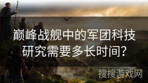巅峰战舰中的军团科技研究需要多长时间？