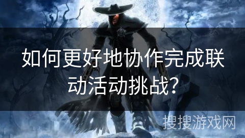 如何更好地协作完成联动活动挑战? 如何更好地协作完成联动活动挑战?