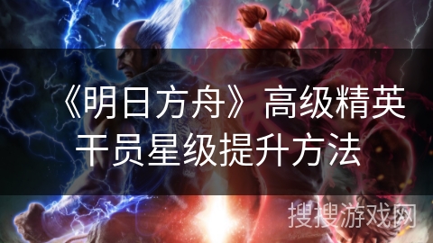 《明日方舟》高级精英干员星级提升方法 《明日方舟》高级精英干员星级提升方法
