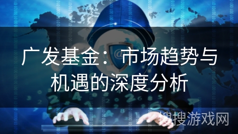 广发基金：市场趋势与机遇的深度分析