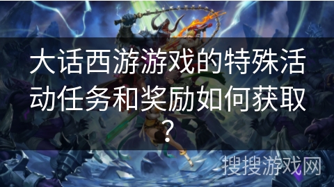 大话西游游戏的特殊活动任务和奖励如何获取？