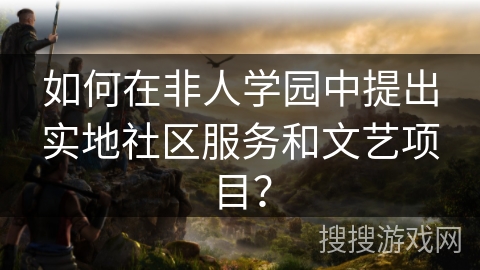 如何在非人学园中提出实地社区服务和文艺项目？
