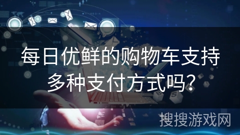 每日优鲜的购物车支持多种支付方式吗？