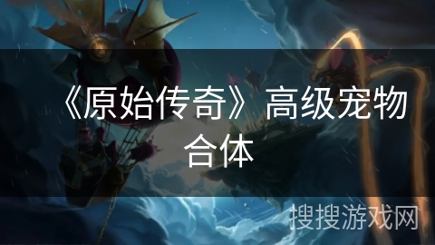 《原始传奇》高级宠物合体