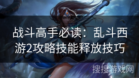 战斗高手必读:乱斗西游2攻略技能释放技巧 战斗高手必读:乱斗西游2攻略技能释放技巧