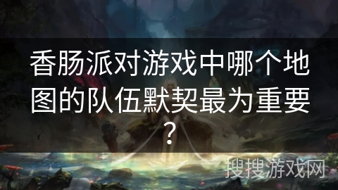 香肠派对游戏中哪个地图的队伍默契最为重要？