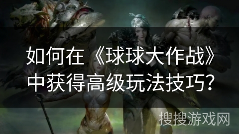 如何在《球球大作战》中获得高级玩法技巧？