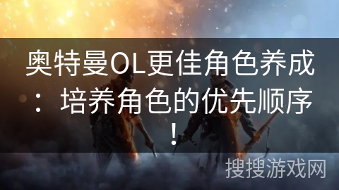 奥特曼OL更佳角色养成：培养角色的优先顺序！