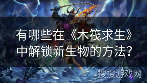 有哪些在《木筏求生》中解锁新生物的方法？