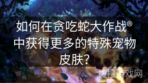 如何在贪吃蛇大作战®中获得更多的特殊宠物皮肤？