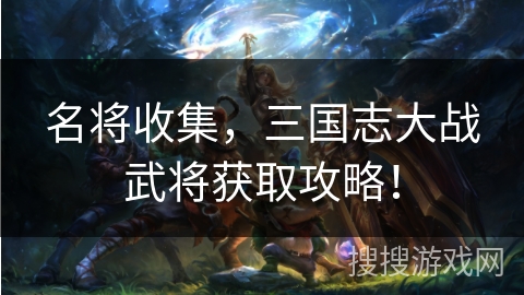 名将收集，三国志大战武将获取攻略！