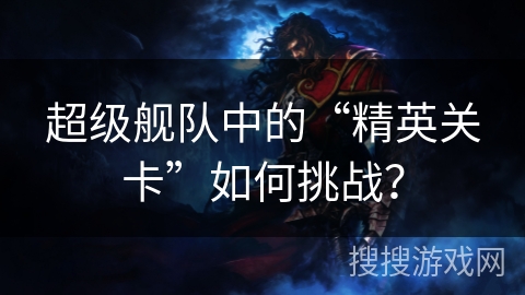 超级舰队中的“精英关卡”如何挑战? 超级舰队中的“精英关卡”如何挑战?