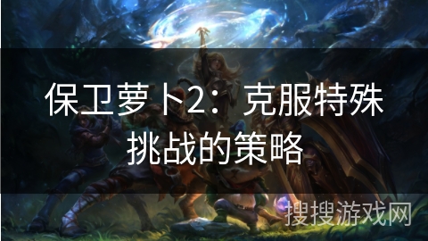 保卫萝卜2：克服特殊挑战的策略