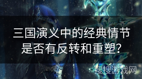 三国演义中的经典情节是否有反转和重塑? 三国演义中的经典情节是否有反转和重塑?