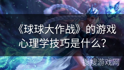 《球球大作战》的游戏心理学技巧是什么？